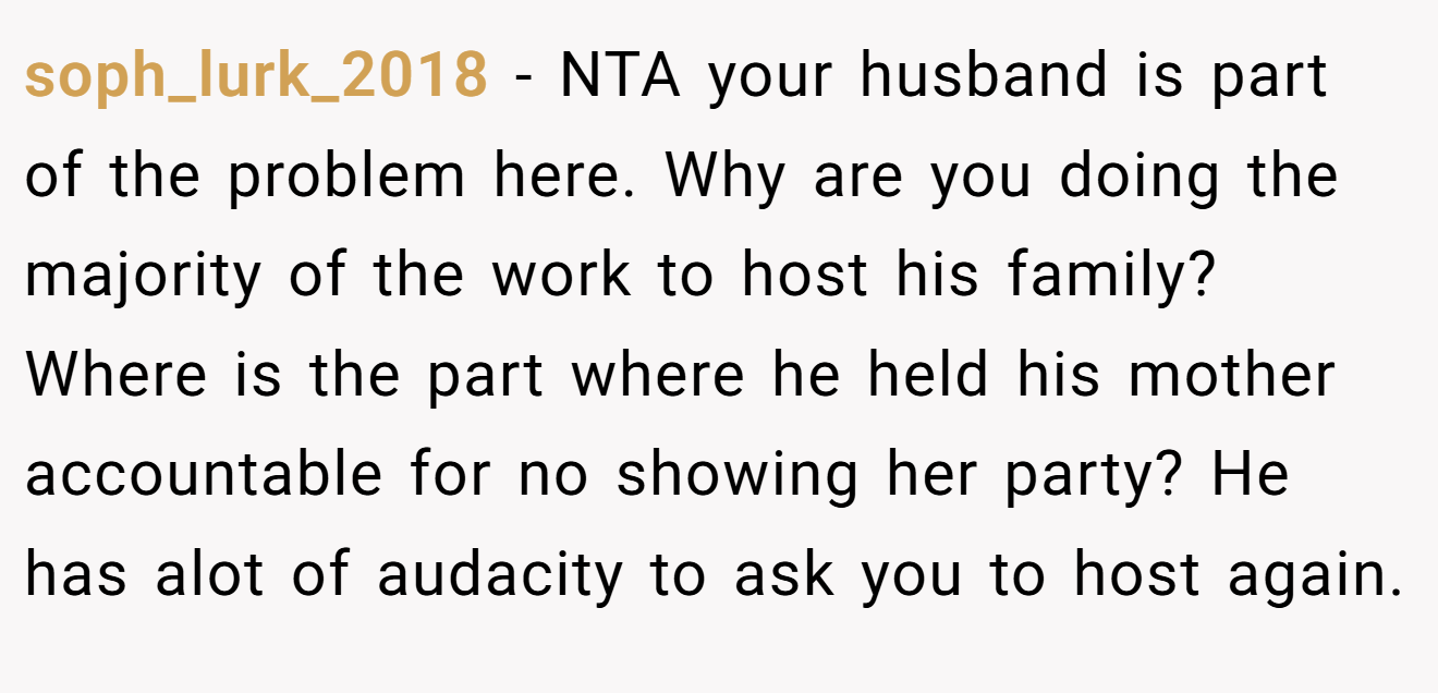 soph_lurk_2018 − NTA your husband is part of the problem here. Why are you doing the majority of the work to host his family? Where is the part where he held his mother accountable for no showing her party? He has alot of audacity to ask you to host again.
