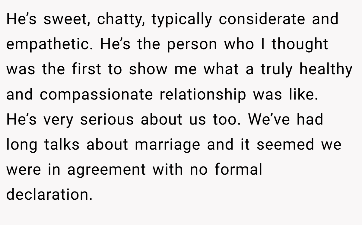 He’s sweet, chatty, typically considerate and empathetic. He’s the person who I thought was the first to show me what a truly healthy and compassionate relationship was like. He’s very serious about us too. We’ve had long talks about marriage and it seemed we were in agreement with no formal declaration.