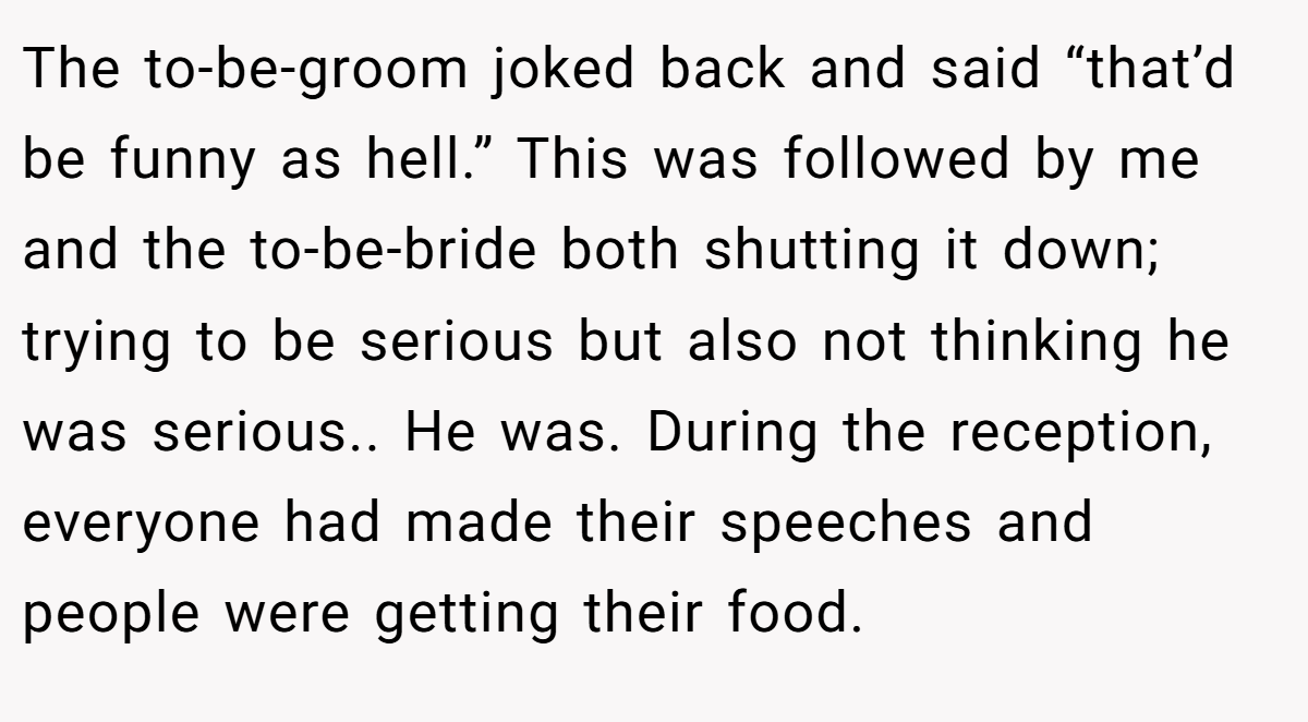 The to-be-groom joked back and said “that’d be funny as hell.” This was followed by me and the to-be-bride both shutting it down; trying to be serious but also not thinking he was serious.. He was. During the reception, everyone had made their speeches and people were getting their food.