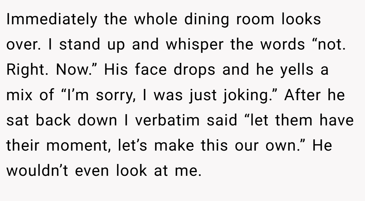 Immediately the whole dining room looks over. I stand up and whisper the words “not. Right. Now.” His face drops and he yells a mix of “I’m sorry, I was just joking.” After he sat back down I verbatim said “let them have their moment, let’s make this our own.” He wouldn’t even look at me.