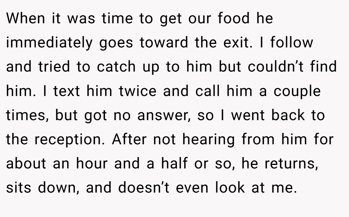 When it was time to get our food he immediately goes toward the exit. I follow and tried to catch up to him but couldn’t find him. I text him twice and call him a couple times, but got no answer, so I went back to the reception. After not hearing from him for about an hour and a half or so, he returns, sits down, and doesn’t even look at me.