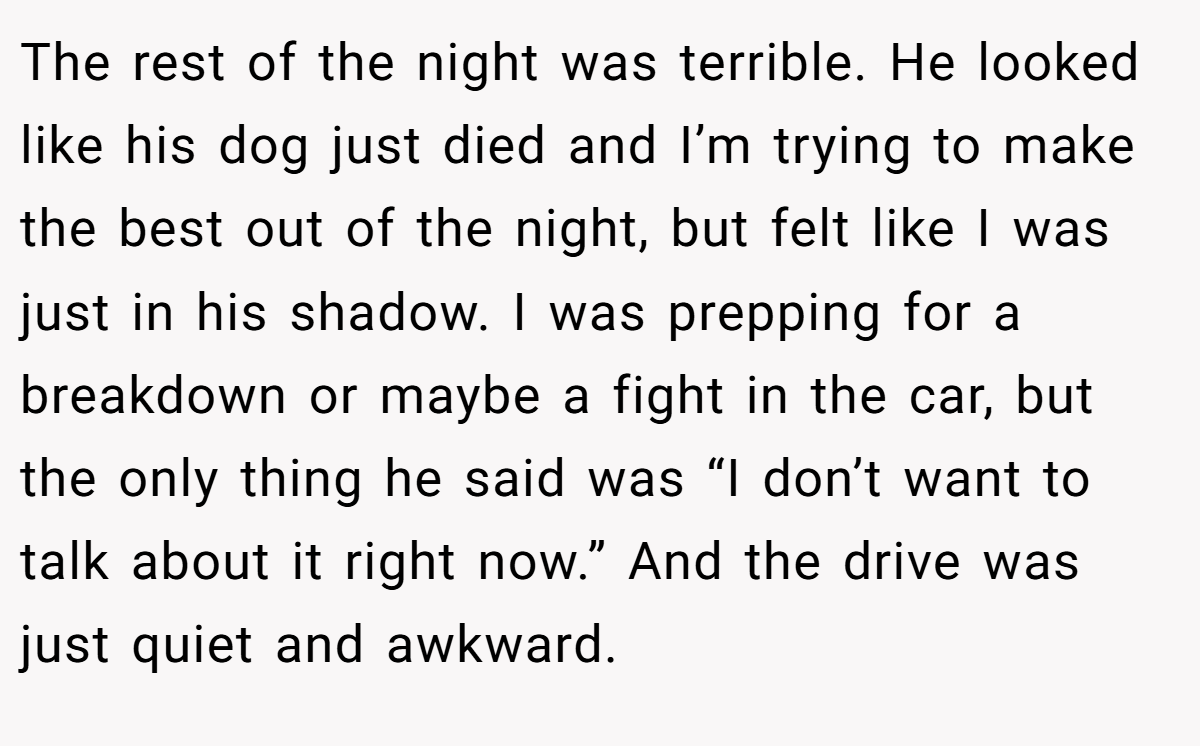 The rest of the night was terrible. He looked like his dog just died and I’m trying to make the best out of the night, but felt like I was just in his shadow. I was prepping for a breakdown or maybe a fight in the car, but the only thing he said was “I don’t want to talk about it right now.” And the drive was just quiet and awkward.