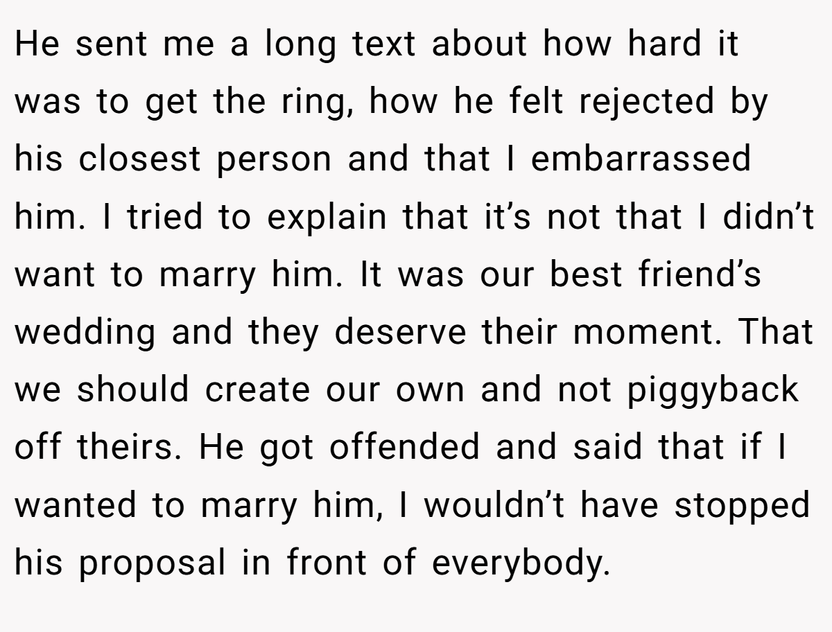 He sent me a long text about how hard it was to get the ring, how he felt rejected by his closest person and that I embarrassed him. I tried to explain that it’s not that I didn’t want to marry him. It was our best friend’s wedding and they deserve their moment. That we should create our own and not piggyback off theirs. He got offended and said that if I wanted to marry him, I wouldn’t have stopped his proposal in front of everybody.