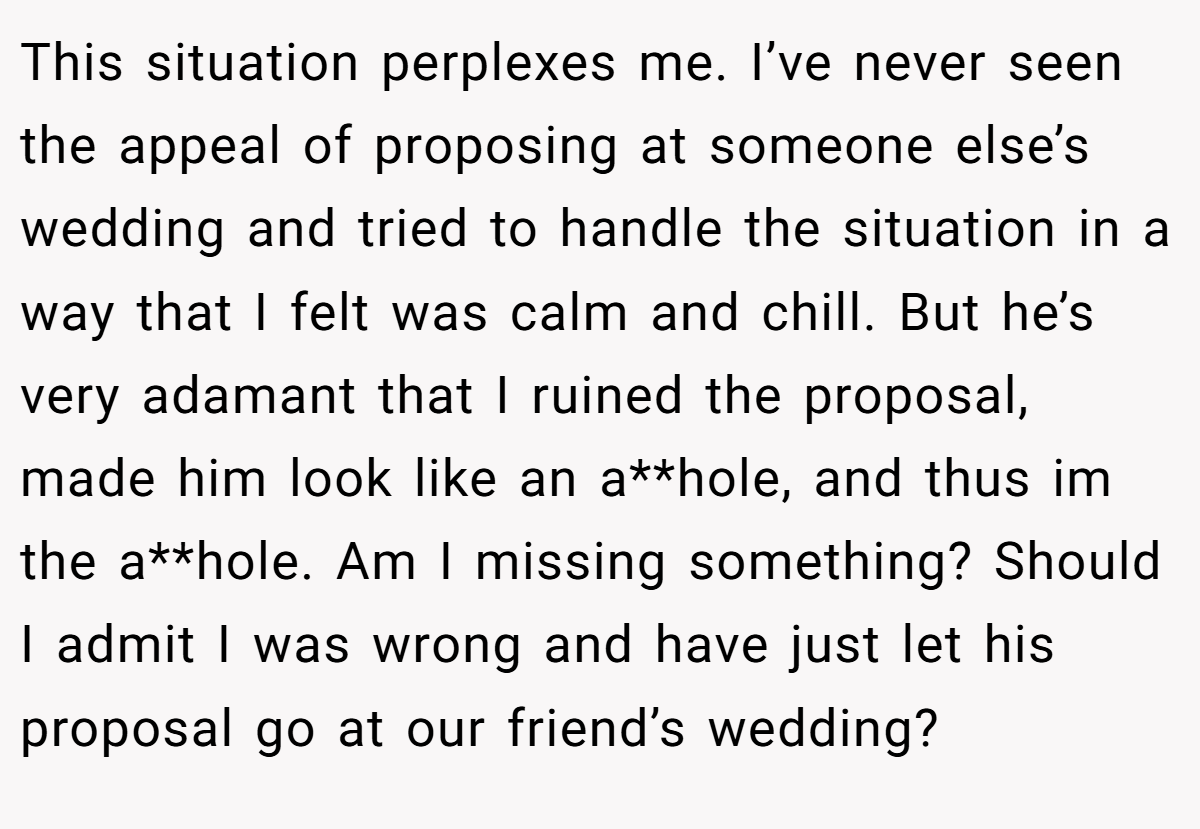 This situation perplexes me. I’ve never seen the appeal of proposing at someone else’s wedding and tried to handle the situation in a way that I felt was calm and chill. But he’s very adamant that I ruined the proposal, made him look like an a**hole, and thus im the a**hole. Am I missing something? Should I admit I was wrong and have just let his proposal go at our friend’s wedding?