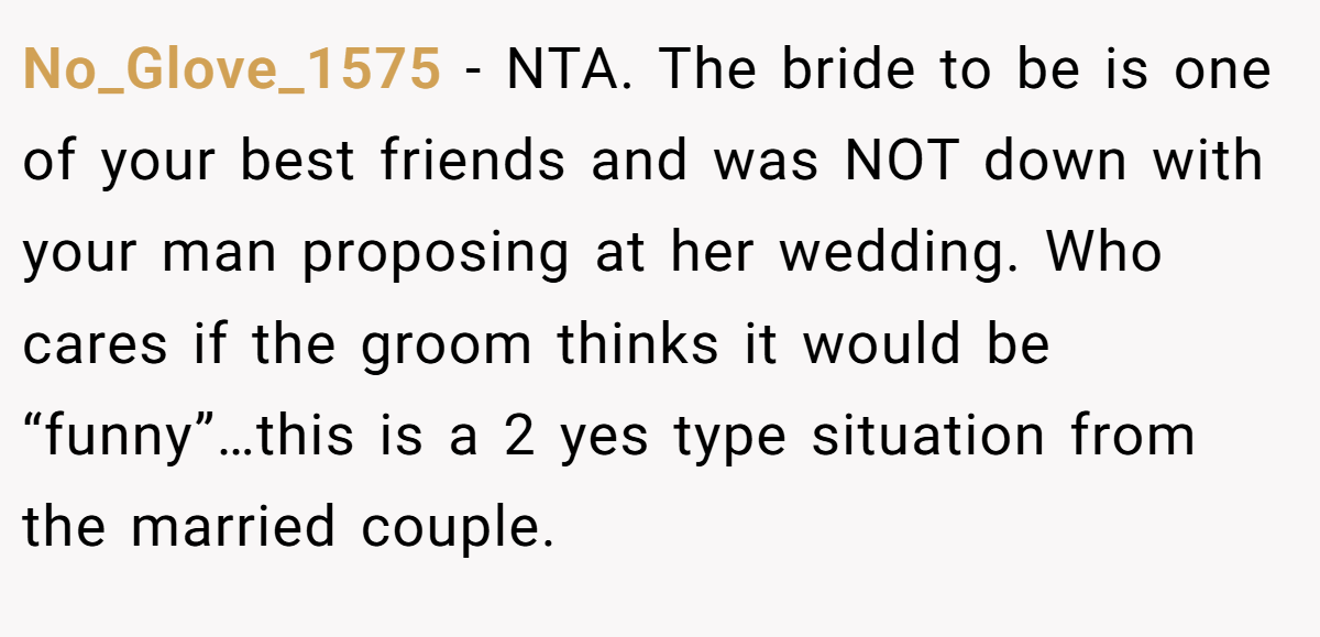 No_Glove_1575 − NTA. The bride to be is one of your best friends and was NOT down with your man proposing at her wedding. Who cares if the groom thinks it would be “funny”…this is a 2 yes type situation from the married couple.