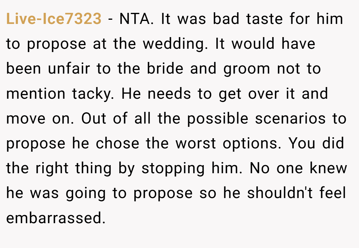 Live-Ice7323 − NTA. It was bad taste for him to propose at the wedding. It would have been unfair to the bride and groom not to mention tacky. He needs to get over it and move on. Out of all the possible scenarios to propose he chose the worst options. You did the right thing by stopping him. No one knew he was going to propose so he shouldn't feel embarrassed.