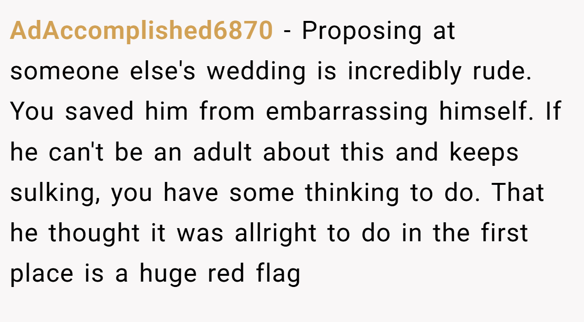 AdAccomplished6870 − Proposing at someone else's wedding is incredibly rude. You saved him from embarrassing himself. If he can't be an adult about this and keeps sulking, you have some thinking to do. That he thought it was allright to do in the first place is a huge red flag