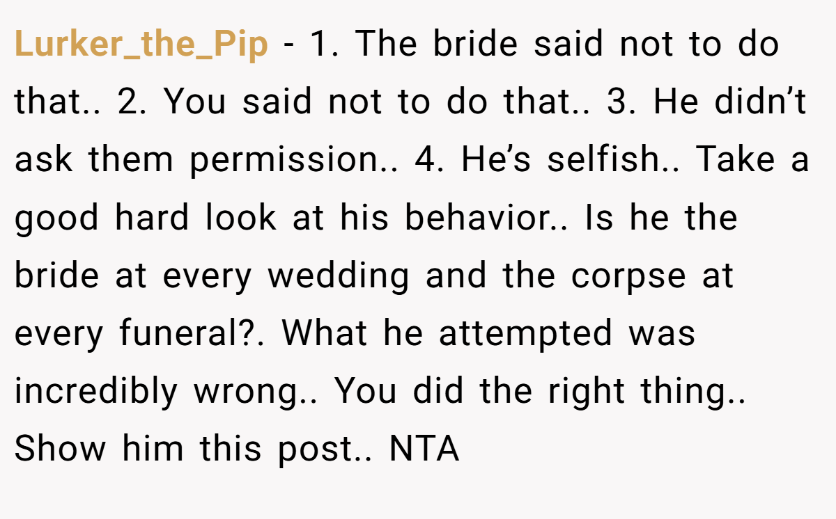 Lurker_the_Pip − 1. The bride said not to do that.. 2. You said not to do that.. 3. He didn’t ask them permission.. 4. He’s selfish.. Take a good hard look at his behavior.. Is he the bride at every wedding and the corpse at every funeral?. What he attempted was incredibly wrong.. You did the right thing.. Show him this post.. NTA