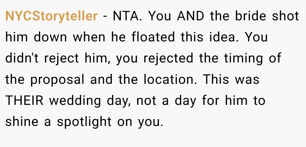 NYCStoryteller − NTA. You AND the bride shot him down when he floated this idea. You didn't reject him, you rejected the timing of the proposal and the location. This was THEIR wedding day, not a day for him to shine a spotlight on you.