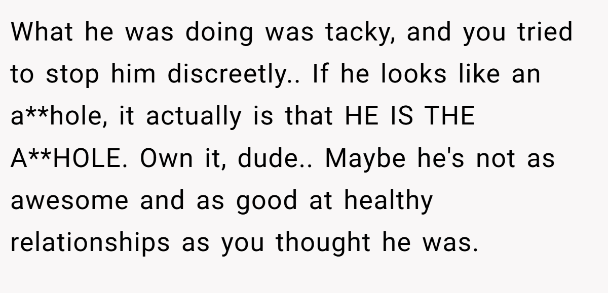 What he was doing was tacky, and you tried to stop him discreetly.. If he looks like an a**hole, it actually is that HE IS THE A**HOLE. Own it, dude.. Maybe he's not as awesome and as good at healthy relationships as you thought he was.