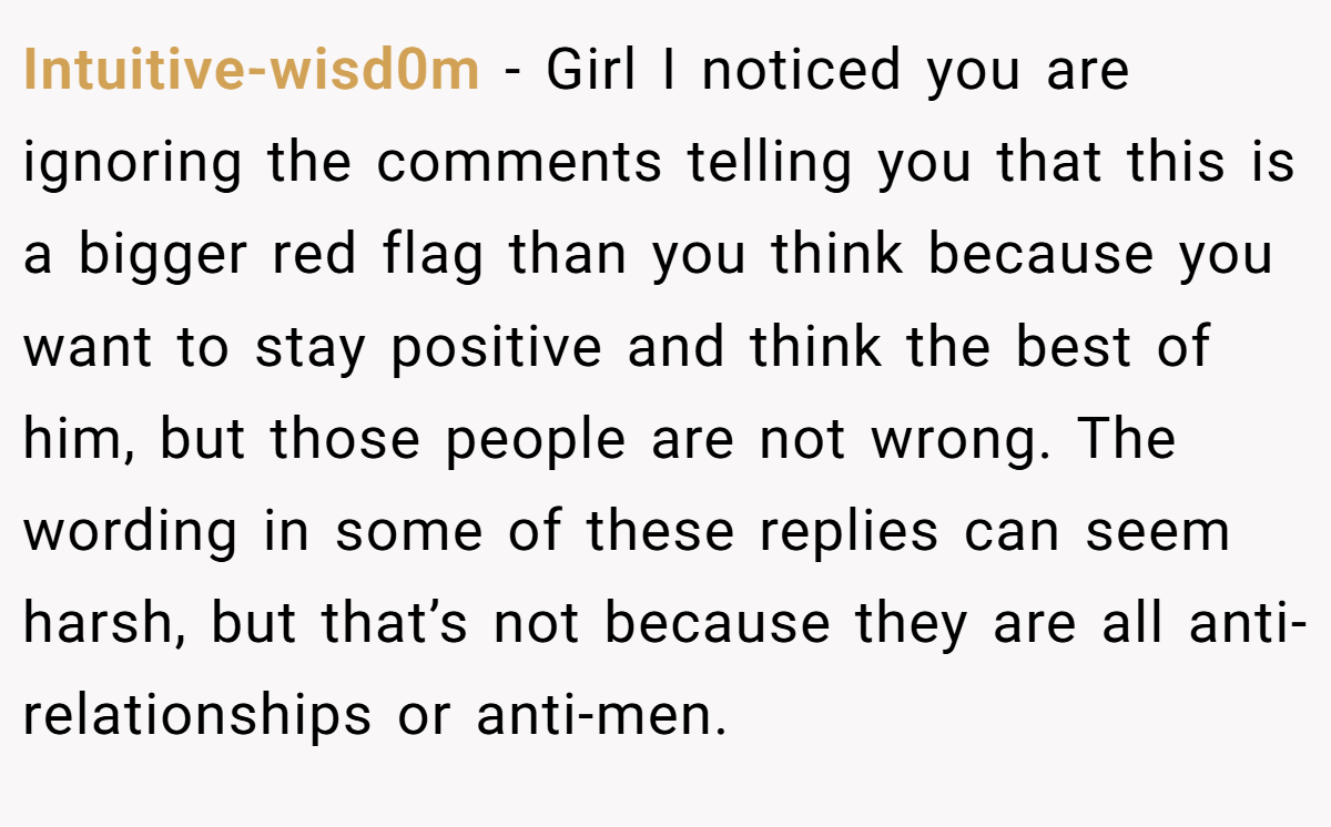 Intuitive-wisd0m − Girl I noticed you are ignoring the comments telling you that this is a bigger red flag than you think because you want to stay positive and think the best of him, but those people are not wrong. The wording in some of these replies can seem harsh, but that’s not because they are all anti-relationships or anti-men.
