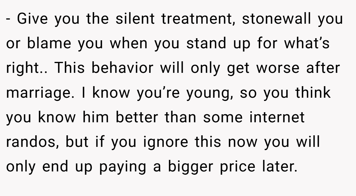 - Give you the silent treatment, stonewall you or blame you when you stand up for what’s right.. This behavior will only get worse after marriage. I know you’re young, so you think you know him better than some internet randos, but if you ignore this now you will only end up paying a bigger price later.