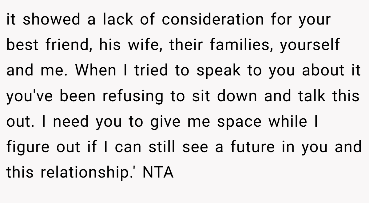 it showed a lack of consideration for your best friend, his wife, their families, yourself and me. When I tried to speak to you about it you've been refusing to sit down and talk this out. I need you to give me space while I figure out if I can still see a future in you and this relationship.' NTA