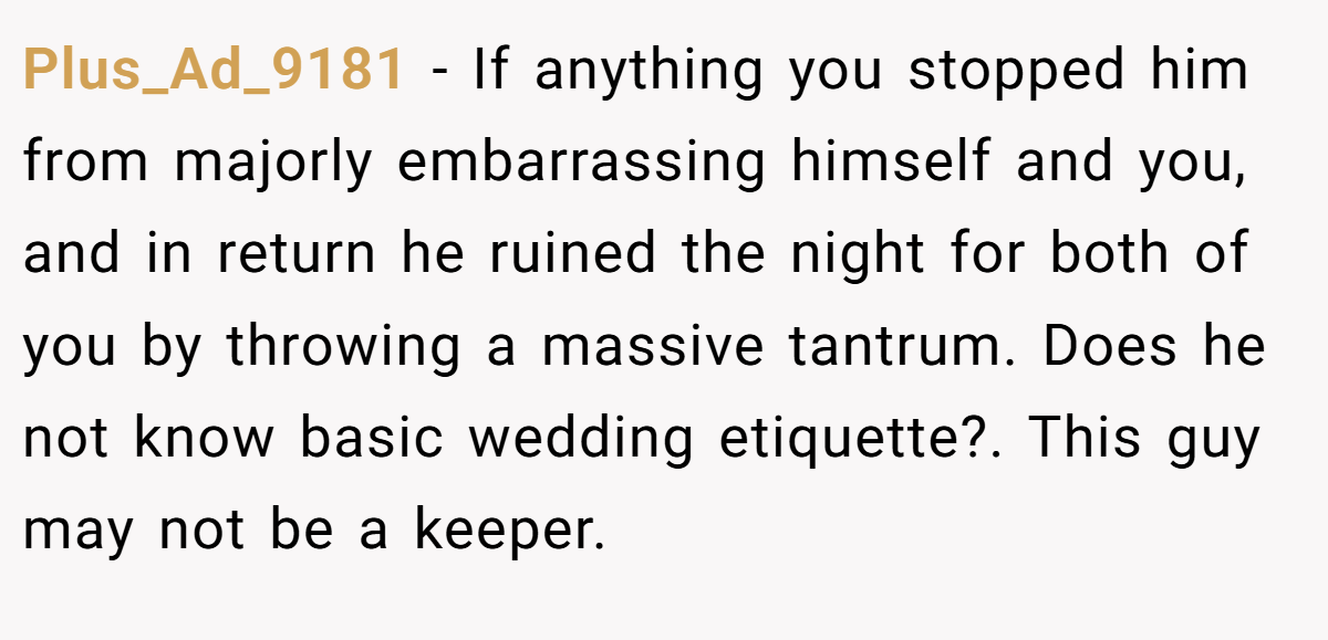 Plus_Ad_9181 − If anything you stopped him from majorly embarrassing himself and you, and in return he ruined the night for both of you by throwing a massive tantrum. Does he not know basic wedding etiquette?. This guy may not be a keeper.