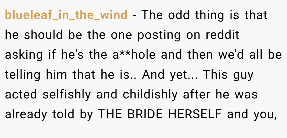 blueleaf_in_the_wind − The odd thing is that he should be the one posting on reddit asking if he's the a**hole and then we'd all be telling him that he is.. And yet... This guy acted selfishly and childishly after he was already told by THE BRIDE HERSELF and you,