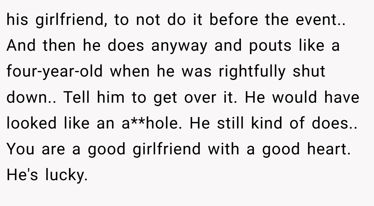 his girlfriend, to not do it before the event.. And then he does anyway and pouts like a four-year-old when he was rightfully shut down.. Tell him to get over it. He would have looked like an a**hole. He still kind of does.. You are a good girlfriend with a good heart. He's lucky.