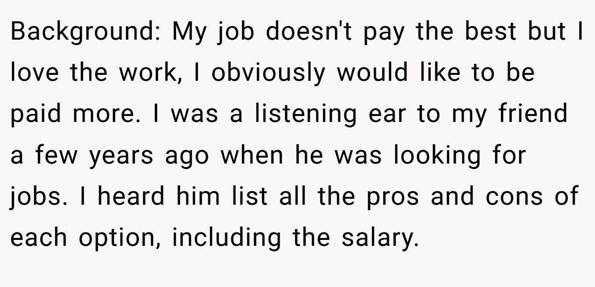 Background: My job doesn't pay the best but I love the work, I obviously would like to be paid more. I was a listening ear to my friend a few years ago when he was looking for jobs. I heard him list all the pros and cons of each option, including the salary.