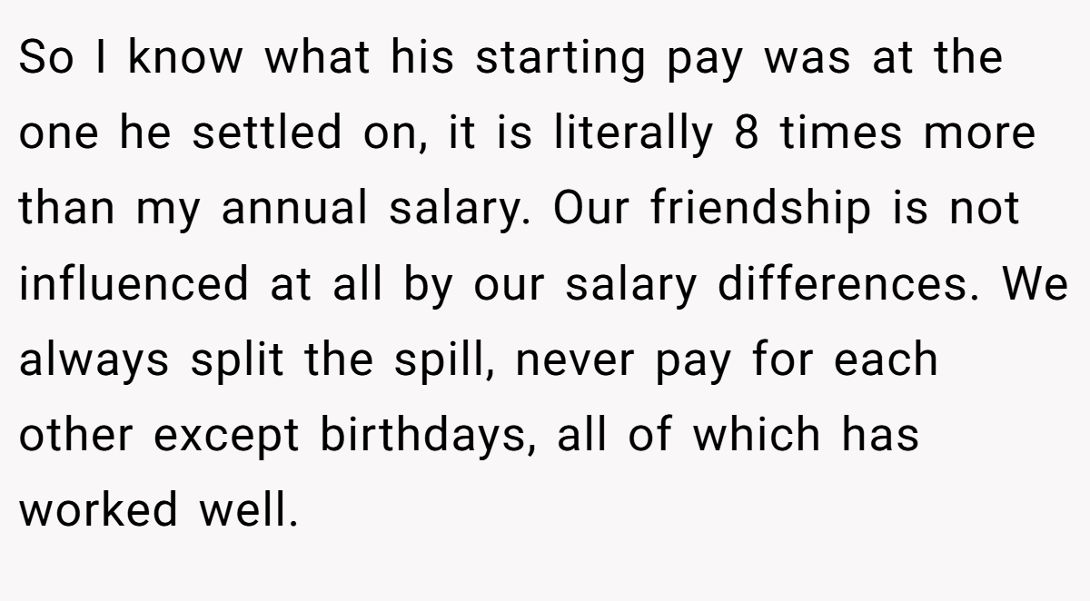 So I know what his starting pay was at the one he settled on, it is literally 8 times more than my annual salary. Our friendship is not influenced at all by our salary differences. We always split the spill, never pay for each other except birthdays, all of which has worked well.