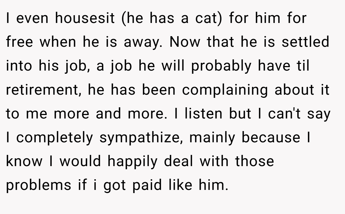 I even housesit (he has a cat) for him for free when he is away. Now that he is settled into his job, a job he will probably have til retirement, he has been complaining about it to me more and more. I listen but I can't say I completely sympathize, mainly because I know I would happily deal with those problems if i got paid like him.