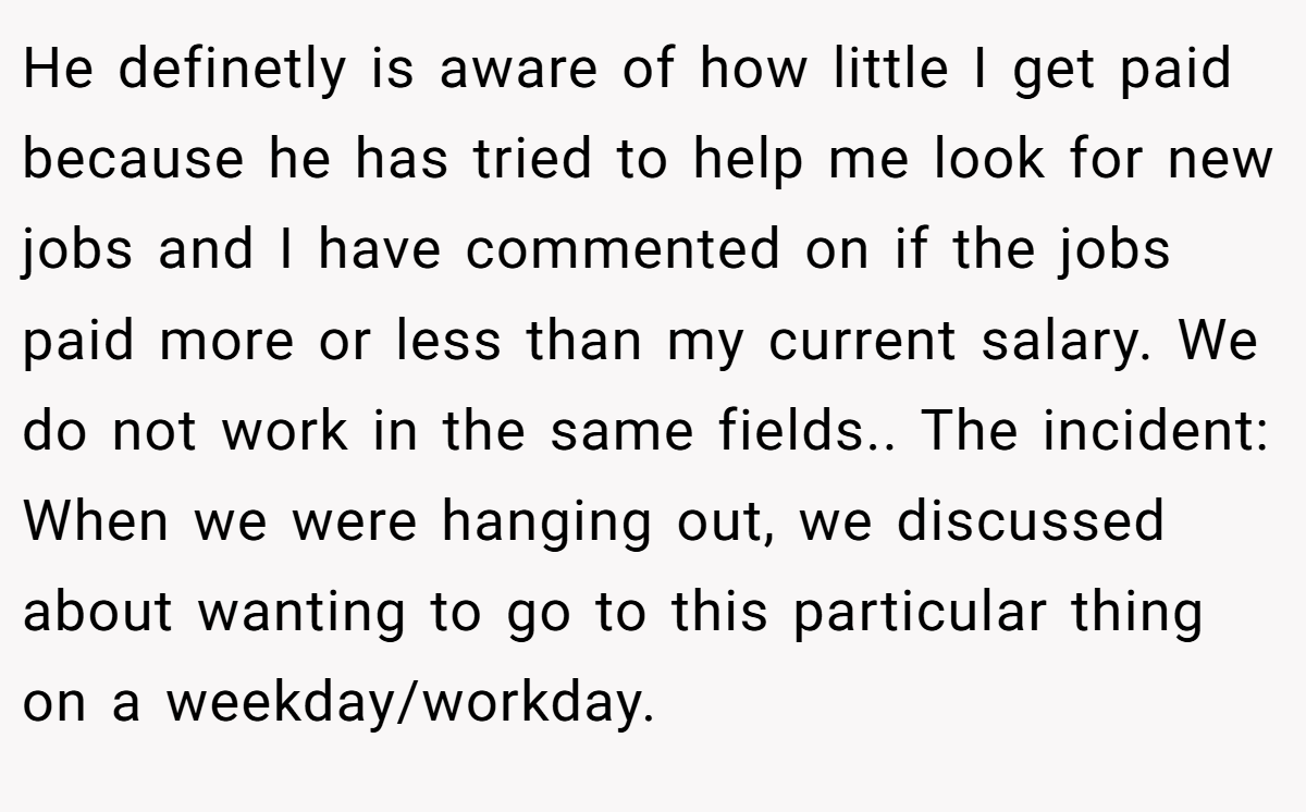 He definetly is aware of how little I get paid because he has tried to help me look for new jobs and I have commented on if the jobs paid more or less than my current salary. We do not work in the same fields.. The incident: When we were hanging out, we discussed about wanting to go to this particular thing on a weekday/workday.