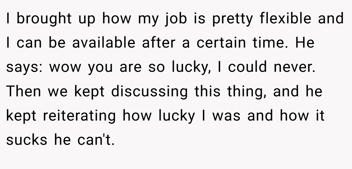 I brought up how my job is pretty flexible and I can be available after a certain time. He says: wow you are so lucky, I could never. Then we kept discussing this thing, and he kept reiterating how lucky I was and how it sucks he can't.