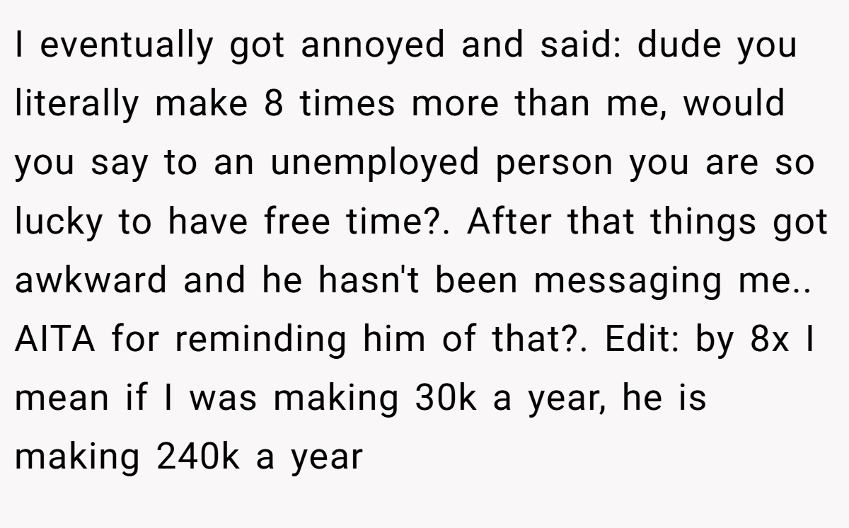 I eventually got annoyed and said: dude you literally make 8 times more than me, would you say to an unemployed person you are so lucky to have free time?. After that things got awkward and he hasn't been messaging me.. AITA for reminding him of that?. Edit: by 8x I mean if I was making 30k a year, he is making 240k a year