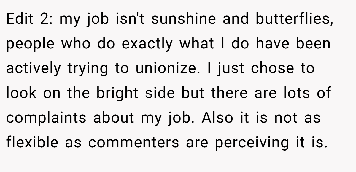 Edit 2: my job isn't sunshine and butterflies, people who do exactly what I do have been actively trying to unionize. I just chose to look on the bright side but there are lots of complaints about my job. Also it is not as flexible as commenters are perceiving it is.