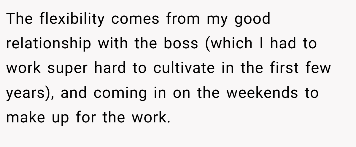 The flexibility comes from my good relationship with the boss (which I had to work super hard to cultivate in the first few years), and coming in on the weekends to make up for the work.