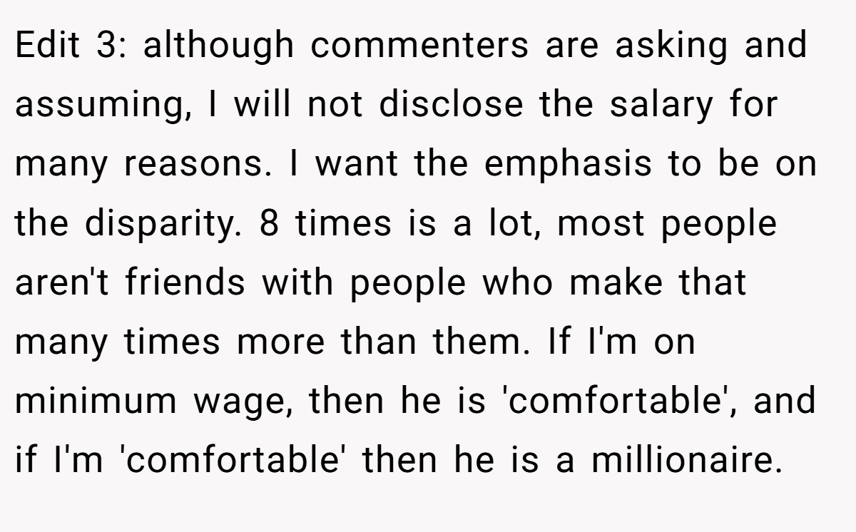 Edit 3: although commenters are asking and assuming, I will not disclose the salary for many reasons. I want the emphasis to be on the disparity. 8 times is a lot, most people aren't friends with people who make that many times more than them. If I'm on minimum wage, then he is 'comfortable', and if I'm 'comfortable' then he is a millionaire.