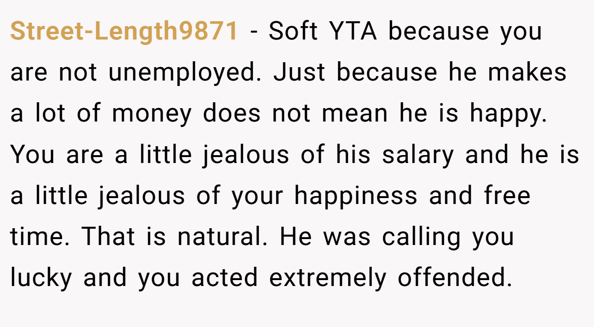 Street-Length9871 − Soft YTA because you are not unemployed. Just because he makes a lot of money does not mean he is happy. You are a little jealous of his salary and he is a little jealous of your happiness and free time. That is natural. He was calling you lucky and you acted extremely offended.