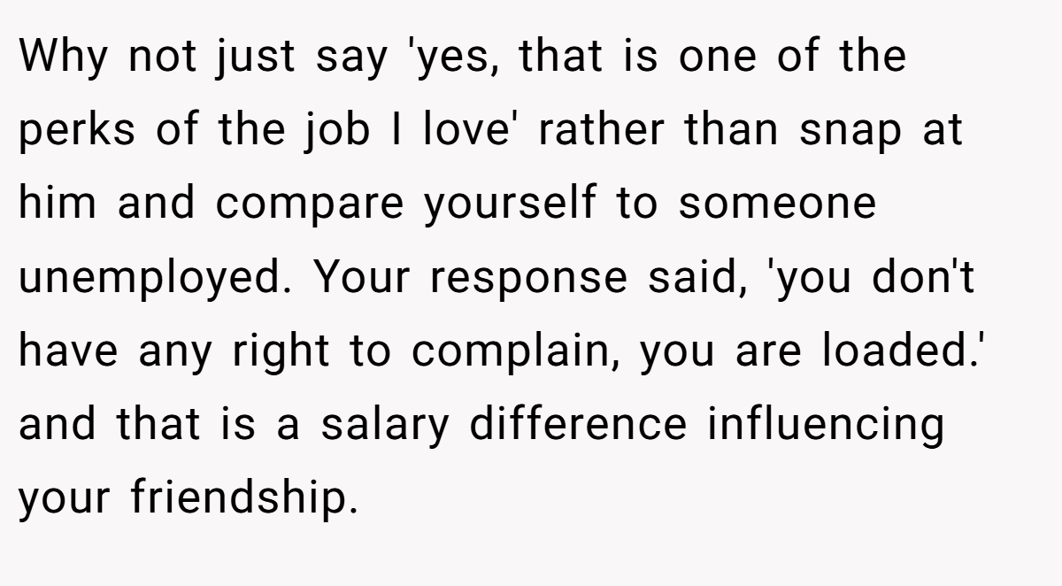 Why not just say 'yes, that is one of the perks of the job I love' rather than snap at him and compare yourself to someone unemployed. Your response said, 'you don't have any right to complain, you are loaded.' and that is a salary difference influencing your friendship.