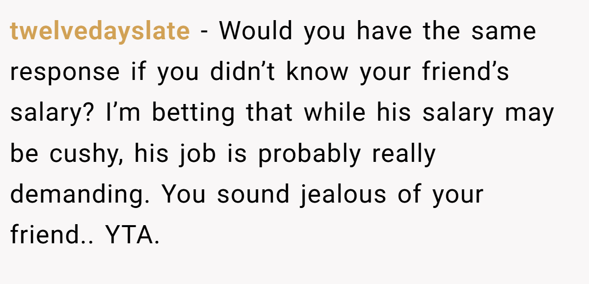 twelvedayslate − Would you have the same response if you didn’t know your friend’s salary? I’m betting that while his salary may be cushy, his job is probably really demanding. You sound jealous of your friend.. YTA.