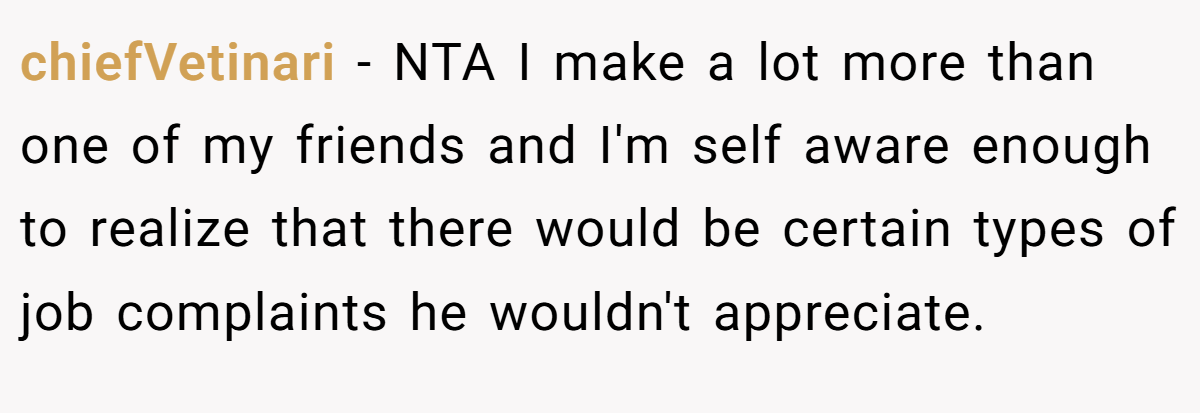 chiefVetinari − NTA I make a lot more than one of my friends and I'm self aware enough to realize that there would be certain types of job complaints he wouldn't appreciate.