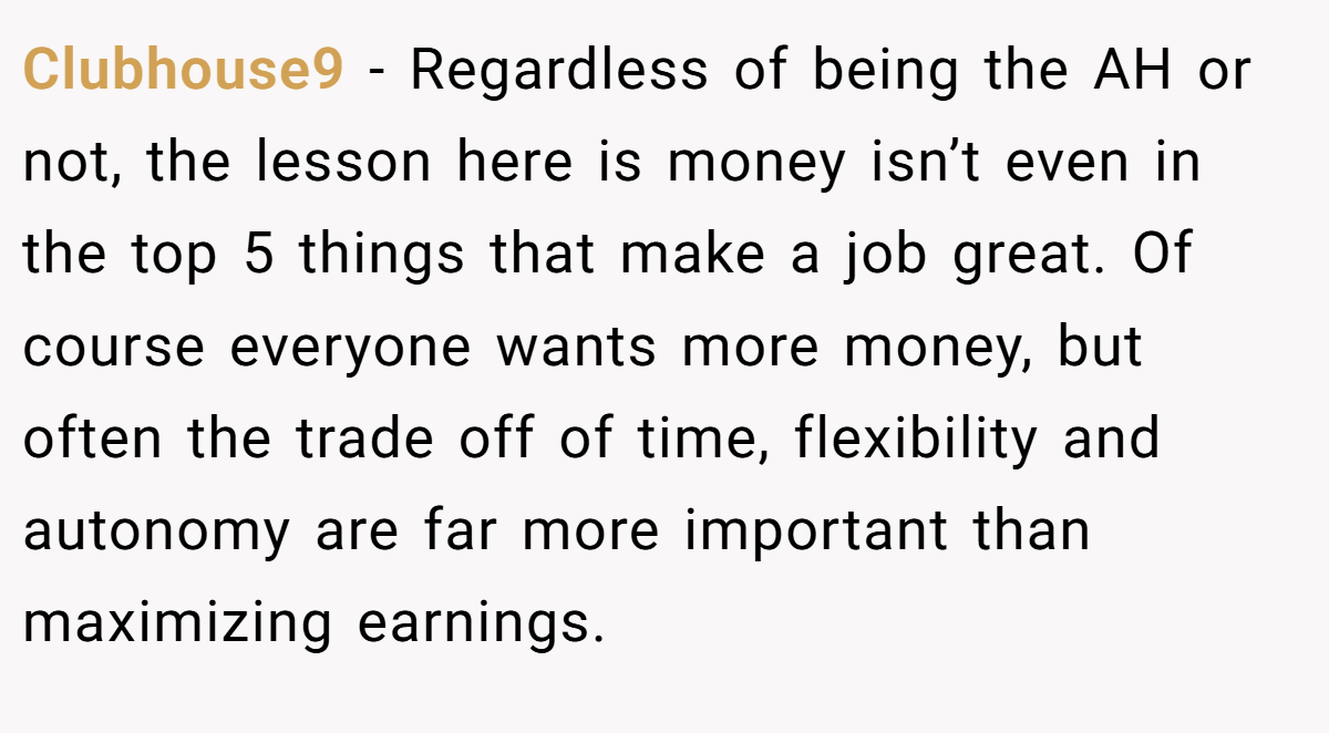 Clubhouse9 − Regardless of being the AH or not, the lesson here is money isn’t even in the top 5 things that make a job great. Of course everyone wants more money, but often the trade off of time, flexibility and autonomy are far more important than maximizing earnings.