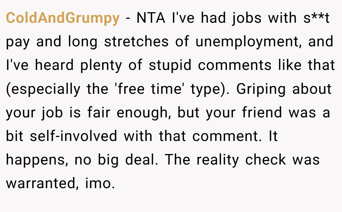 ColdAndGrumpy − NTA I've had jobs with s**t pay and long stretches of unemployment, and I've heard plenty of stupid comments like that (especially the 'free time' type). Griping about your job is fair enough, but your friend was a bit self-involved with that comment. It happens, no big deal. The reality check was warranted, imo.