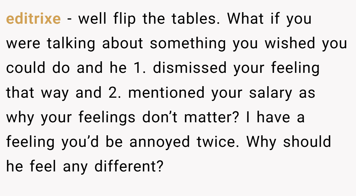 editrixe − well flip the tables. What if you were talking about something you wished you could do and he 1. dismissed your feeling that way and 2. mentioned your salary as why your feelings don’t matter? I have a feeling you’d be annoyed twice. Why should he feel any different?