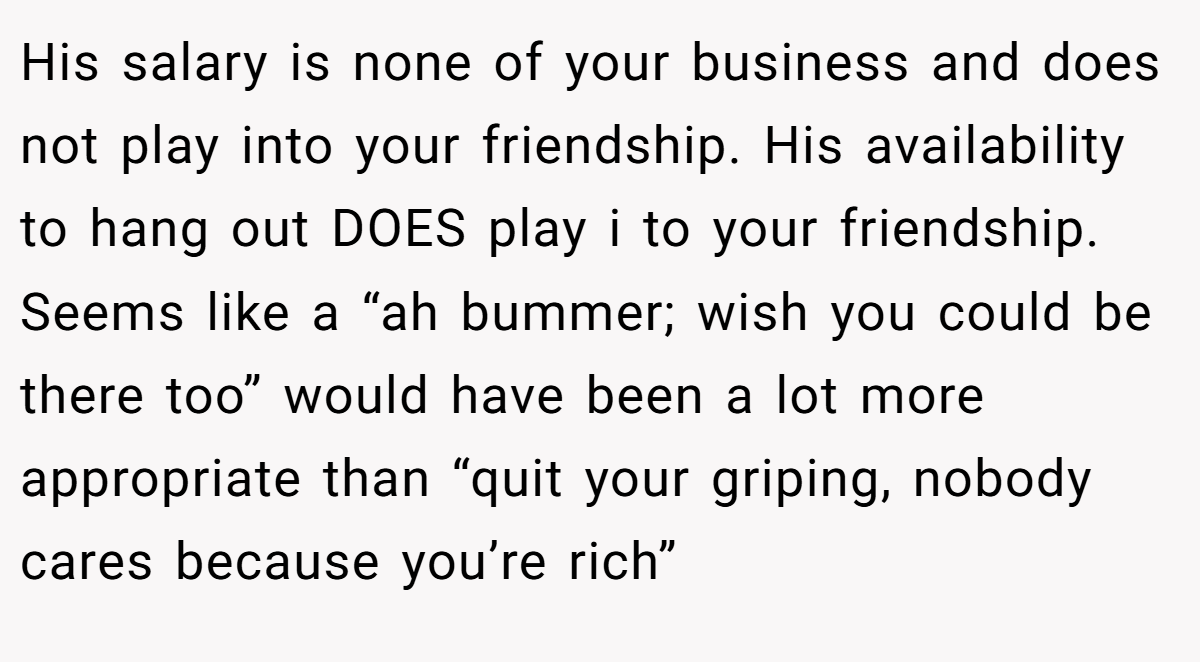 His salary is none of your business and does not play into your friendship. His availability to hang out DOES play i to your friendship. Seems like a “ah bummer; wish you could be there too” would have been a lot more appropriate than “quit your griping, nobody cares because you’re rich”