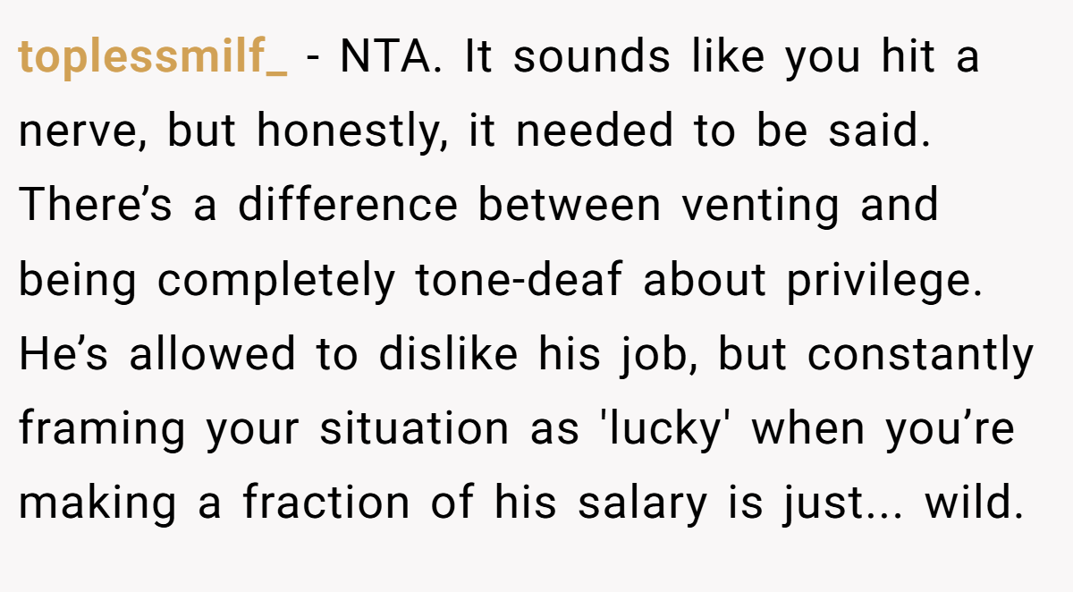 toplessmilf_ − NTA. It sounds like you hit a nerve, but honestly, it needed to be said. There’s a difference between venting and being completely tone-deaf about privilege. He’s allowed to dislike his job, but constantly framing your situation as 'lucky' when you’re making a fraction of his salary is just... wild.