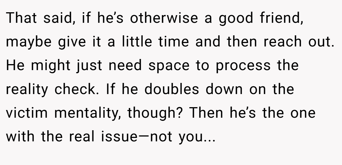 That said, if he’s otherwise a good friend, maybe give it a little time and then reach out. He might just need space to process the reality check. If he doubles down on the victim mentality, though? Then he’s the one with the real issue—not you...