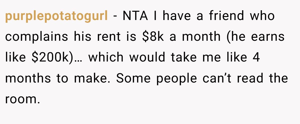 purplepotatogurl − NTA I have a friend who complains his rent is $8k a month (he earns like $200k)… which would take me like 4 months to make. Some people can’t read the room.