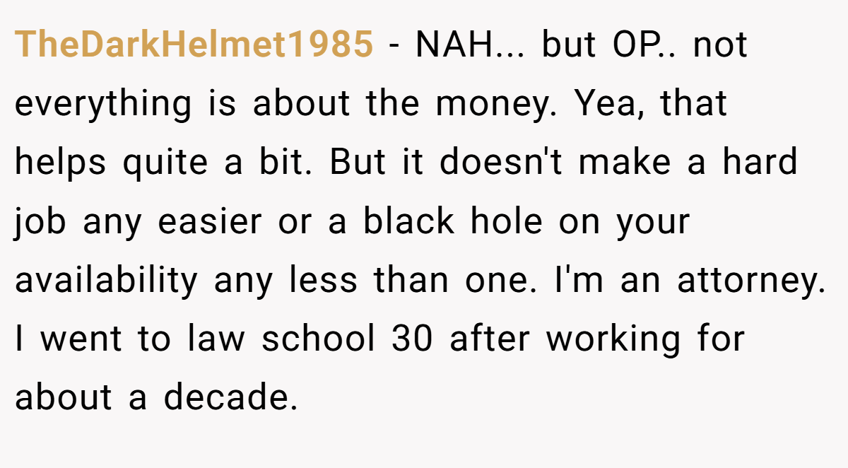 TheDarkHelmet1985 − NAH... but OP.. not everything is about the money. Yea, that helps quite a bit. But it doesn't make a hard job any easier or a black hole on your availability any less than one. I'm an attorney. I went to law school 30 after working for about a decade.