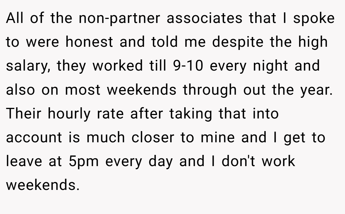 All of the non-partner associates that I spoke to were honest and told me despite the high salary, they worked till 9-10 every night and also on most weekends through out the year. Their hourly rate after taking that into account is much closer to mine and I get to leave at 5pm every day and I don't work weekends.