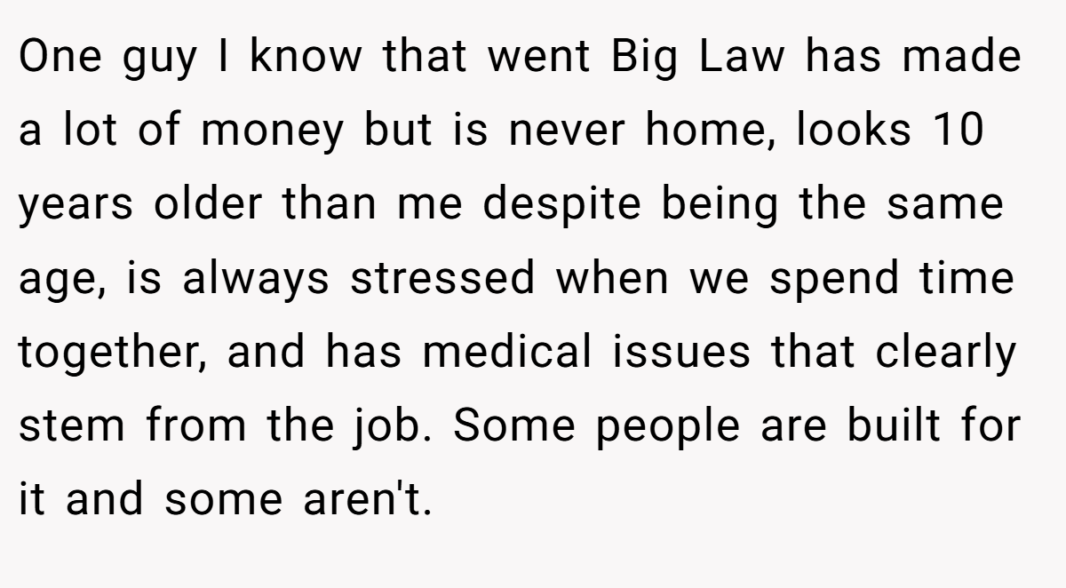 One guy I know that went Big Law has made a lot of money but is never home, looks 10 years older than me despite being the same age, is always stressed when we spend time together, and has medical issues that clearly stem from the job. Some people are built for it and some aren't.