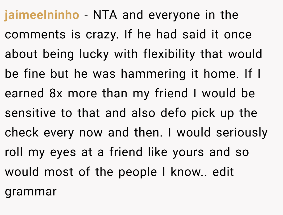 jaimeelninho − NTA and everyone in the comments is crazy. If he had said it once about being lucky with flexibility that would be fine but he was hammering it home. If I earned 8x more than my friend I would be sensitive to that and also defo pick up the check every now and then. I would seriously roll my eyes at a friend like yours and so would most of the people I know.. edit grammar