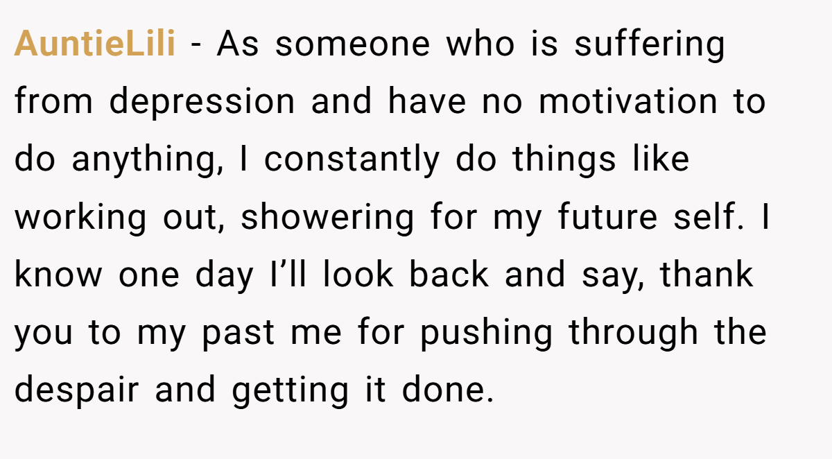 AuntieLili − As someone who is suffering from depression and have no motivation to do anything, I constantly do things like working out, showering for my future self. I know one day I’ll look back and say, thank you to my past me for pushing through the despair and getting it done.