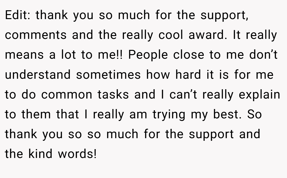 Edit: thank you so much for the support, comments and the really cool award. It really means a lot to me!! People close to me don’t understand sometimes how hard it is for me to do common tasks and I can’t really explain to them that I really am trying my best. So thank you so so much for the support and the kind words!