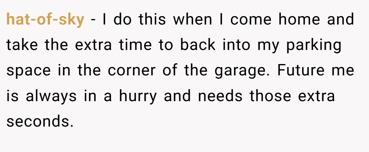 hat-of-sky − I do this when I come home and take the extra time to back into my parking space in the corner of the garage. Future me is always in a hurry and needs those extra seconds.