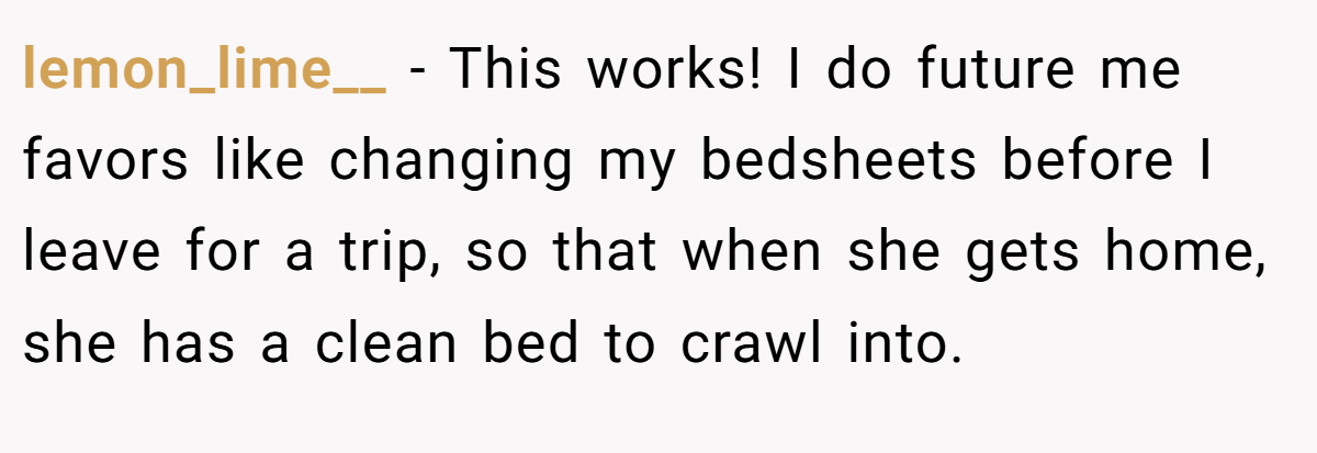 lemon_lime__ − This works! I do future me favors like changing my bedsheets before I leave for a trip, so that when she gets home, she has a clean bed to crawl into.