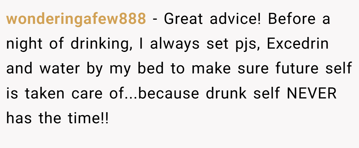 wonderingafew888 − Great advice! Before a night of drinking, I always set pjs, Excedrin and water by my bed to make sure future self is taken care of...because drunk self NEVER has the time!!