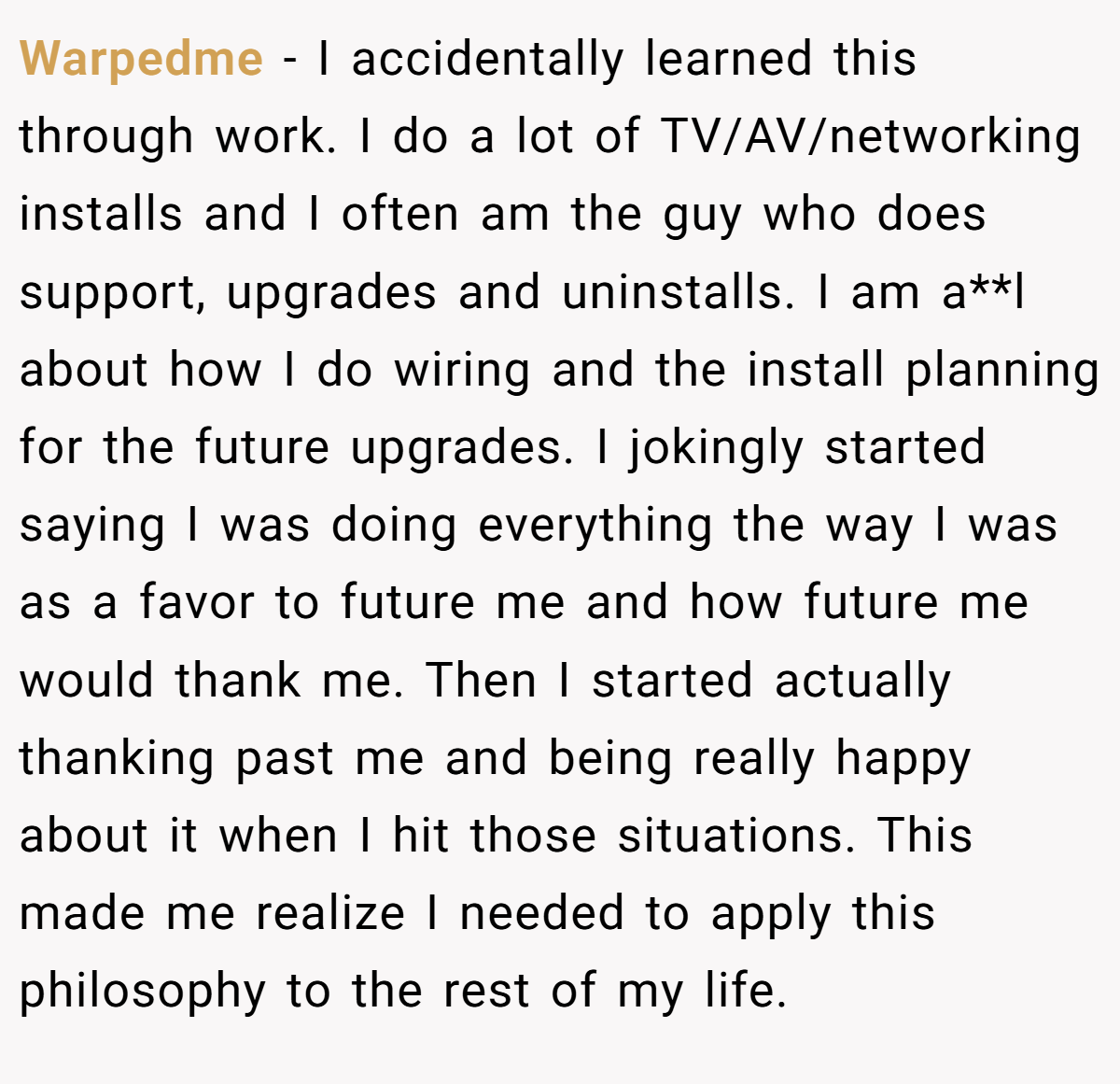 Warpedme − I accidentally learned this through work. I do a lot of TV/AV/networking installs and I often am the guy who does support, upgrades and uninstalls. I am a**l about how I do wiring and the install planning for the future upgrades. I jokingly started saying I was doing everything the way I was as a favor to future me and how future me would thank me. Then I started actually thanking past me and being really happy about it when I hit those situations. This made me realize I needed to apply this philosophy to the rest of my life.